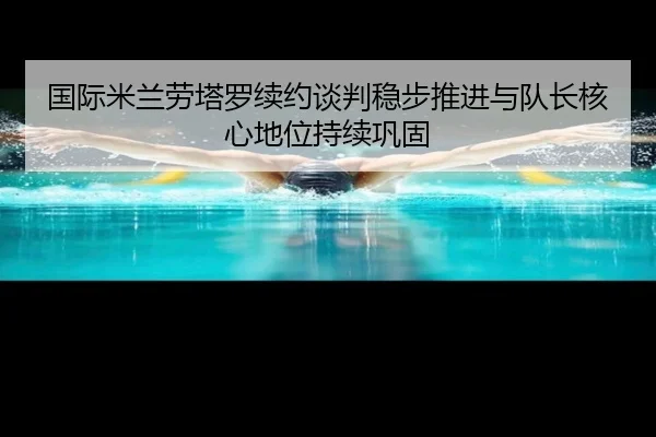 国际米兰劳塔罗续约谈判稳步推进与队长核心地位持续巩固