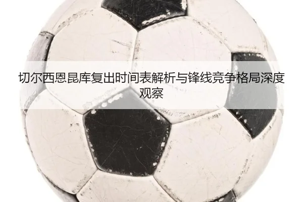 切尔西恩昆库复出时间表解析与锋线竞争格局深度观察
