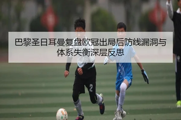 巴黎圣日耳曼复盘欧冠出局后防线漏洞与体系失衡深层反思