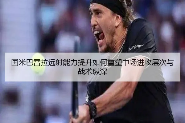 国米巴雷拉远射能力提升如何重塑中场进攻层次与战术纵深