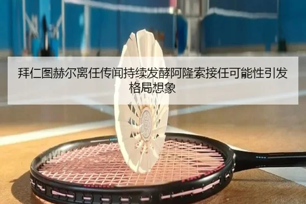 拜仁图赫尔离任传闻持续发酵阿隆索接任可能性引发格局想象