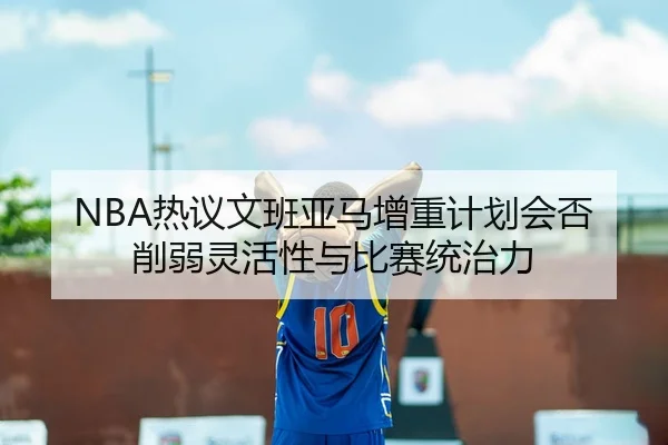 NBA热议文班亚马增重计划会否削弱灵活性与比赛统治力 | kaiyun