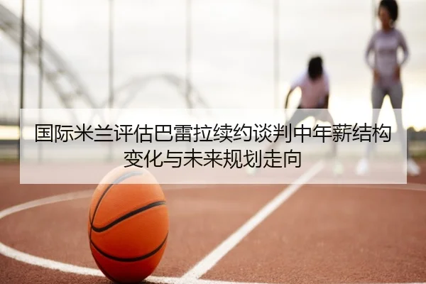 国际米兰评估巴雷拉续约谈判中年薪结构变化与未来规划走向 | kaiyun