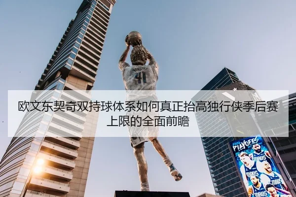 欧文东契奇双持球体系如何真正抬高独行侠季后赛上限的全面前瞻