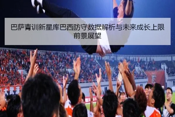 巴萨青训新星库巴西防守数据解析与未来成长上限前景展望（kaiyun）