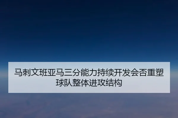 马刺文班亚马三分能力持续开发会否重塑球队整体进攻结构（kaiyun）
