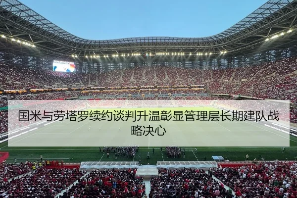国米与劳塔罗续约谈判升温彰显管理层长期建队战略决心 | kaiyun